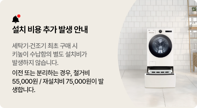 설치 비용 추가 발생 안내. 세탁기 건조기 최초 구매 시 키높이 수납함의 별도 설치비가 발생하지 않습니다. 이미 보유 시, 이전 또는 분리하는 경우, 철거비 55,000원 / 재설치비 75,000원이 발생합니다.